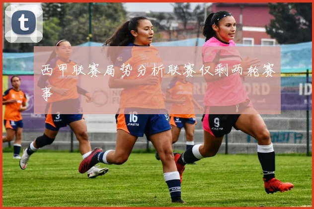 西甲联赛局势分析联赛仅剩两轮赛事