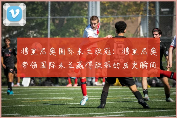 穆里尼奥国际米兰欧冠:穆里尼奥带领国际米兰赢得欧冠的历史瞬间