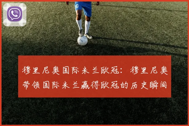 穆里尼奥国际米兰欧冠:穆里尼奥带领国际米兰赢得欧冠的历史瞬间